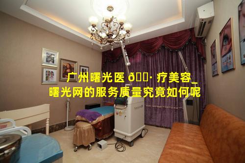 广州曙光医 🌷 疗美容_曙光网的服务质量究竟如何呢